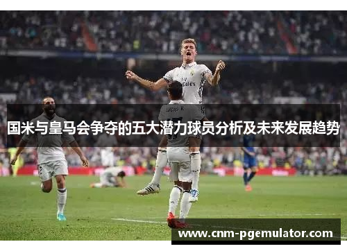 国米与皇马会争夺的五大潜力球员分析及未来发展趋势