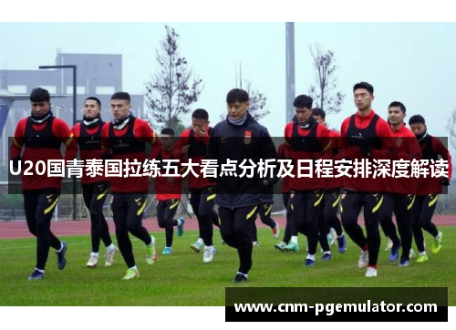 U20国青泰国拉练五大看点分析及日程安排深度解读