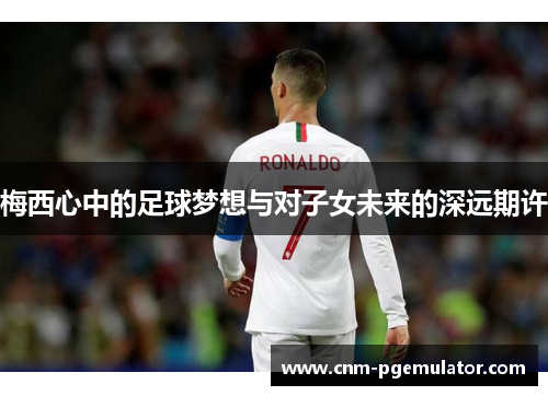 梅西心中的足球梦想与对子女未来的深远期许