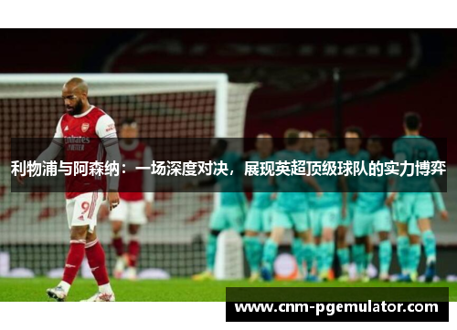 利物浦与阿森纳：一场深度对决，展现英超顶级球队的实力博弈