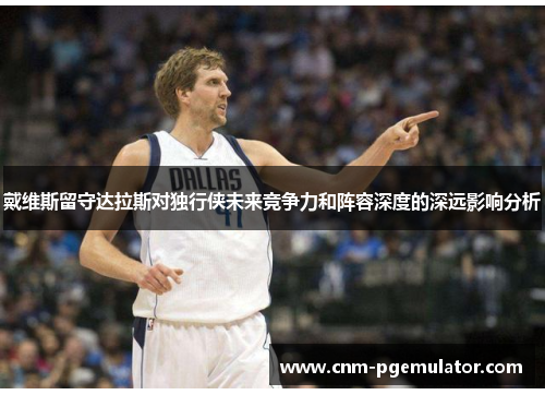 戴维斯留守达拉斯对独行侠未来竞争力和阵容深度的深远影响分析