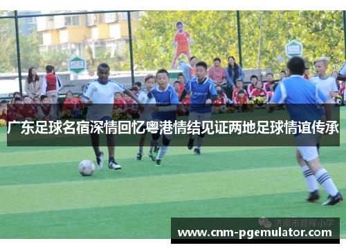 广东足球名宿深情回忆粤港情结见证两地足球情谊传承