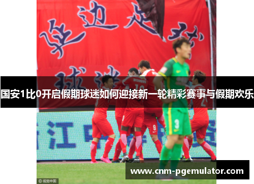国安1比0开启假期球迷如何迎接新一轮精彩赛事与假期欢乐
