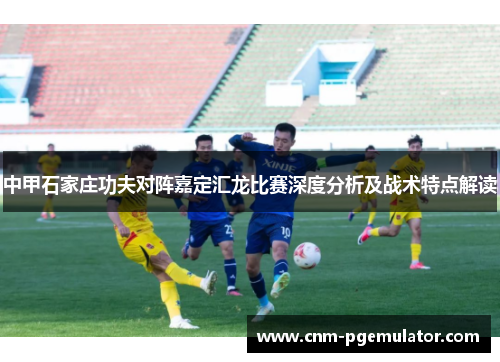 中甲石家庄功夫对阵嘉定汇龙比赛深度分析及战术特点解读