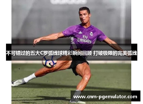 不可错过的五大C罗弧线球精彩瞬间回顾 打破极限的完美弧线