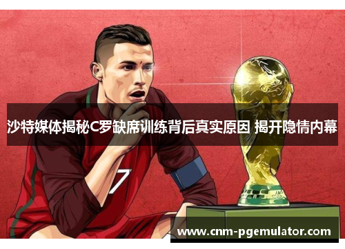 沙特媒体揭秘C罗缺席训练背后真实原因 揭开隐情内幕