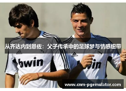 从齐达内到恩佐：父子传承中的足球梦与情感纽带