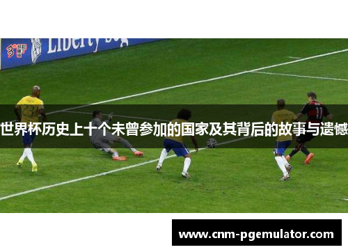 世界杯历史上十个未曾参加的国家及其背后的故事与遗憾