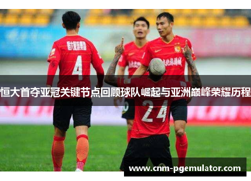 恒大首夺亚冠关键节点回顾球队崛起与亚洲巅峰荣耀历程