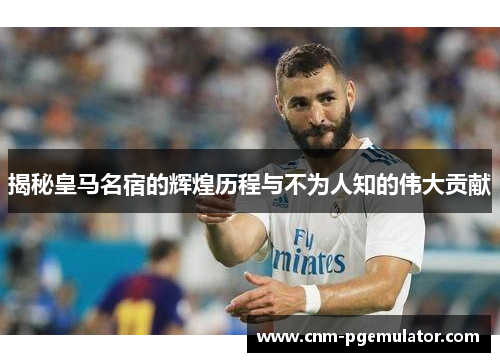 揭秘皇马名宿的辉煌历程与不为人知的伟大贡献