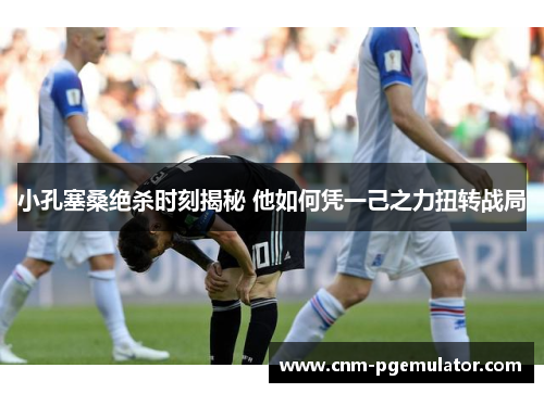 小孔塞桑绝杀时刻揭秘 他如何凭一己之力扭转战局