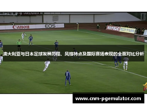 澳大利亚与日本足球发展历程、风格特点及国际赛场表现的全面对比分析