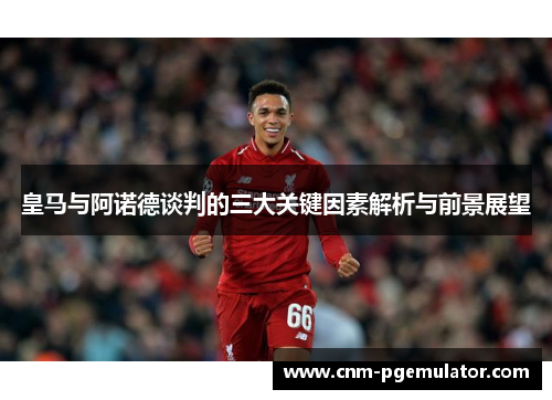 皇马与阿诺德谈判的三大关键因素解析与前景展望