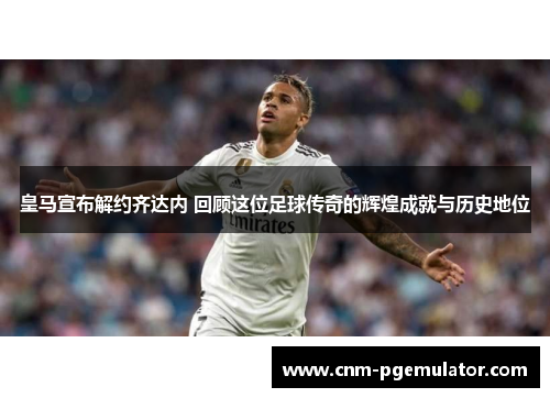 皇马宣布解约齐达内 回顾这位足球传奇的辉煌成就与历史地位