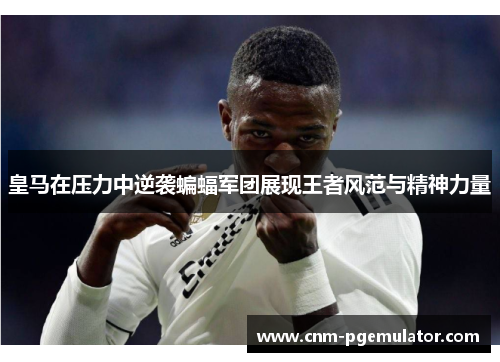 皇马在压力中逆袭蝙蝠军团展现王者风范与精神力量
