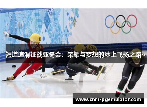 短道速滑征战亚冬会：荣耀与梦想的冰上飞扬之路