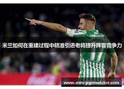 米兰如何在重建过程中精准引进老将提升阵容竞争力