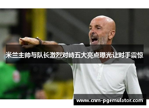 米兰主帅与队长激烈对峙五大亮点曝光让对手震惊