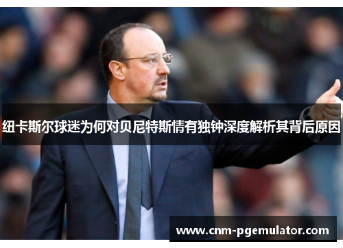 纽卡斯尔球迷为何对贝尼特斯情有独钟深度解析其背后原因