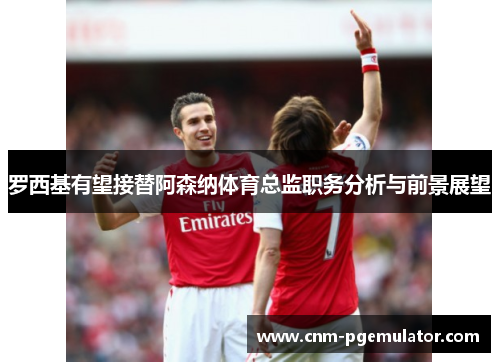 罗西基有望接替阿森纳体育总监职务分析与前景展望