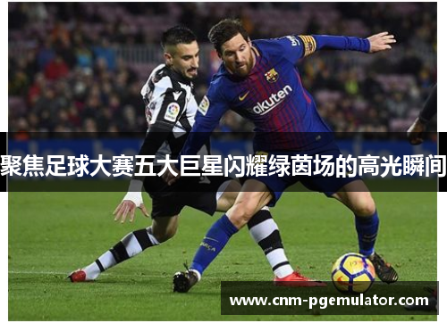 聚焦足球大赛五大巨星闪耀绿茵场的高光瞬间