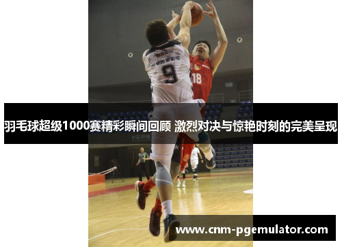 羽毛球超级1000赛精彩瞬间回顾 激烈对决与惊艳时刻的完美呈现