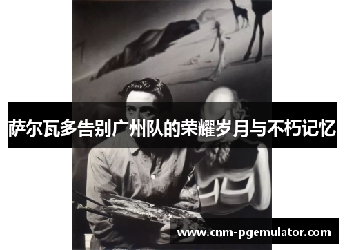 萨尔瓦多告别广州队的荣耀岁月与不朽记忆