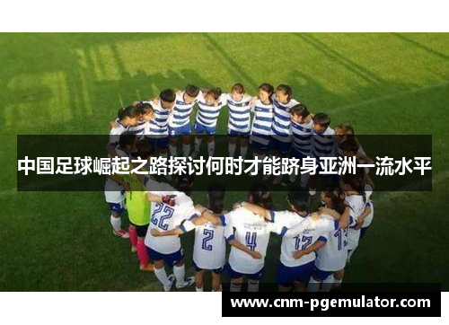 中国足球崛起之路探讨何时才能跻身亚洲一流水平