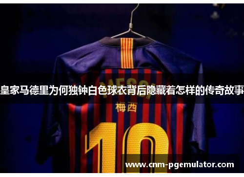 皇家马德里为何独钟白色球衣背后隐藏着怎样的传奇故事