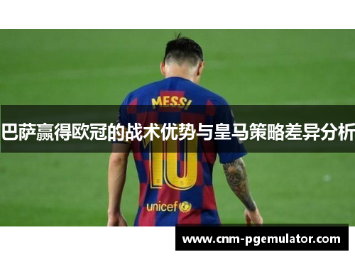 巴萨赢得欧冠的战术优势与皇马策略差异分析