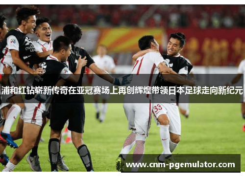 浦和红钻崭新传奇在亚冠赛场上再创辉煌带领日本足球走向新纪元