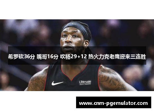 希罗砍36分 嘴哥16分 吹杨29+12 热火力克老鹰迎来三连胜