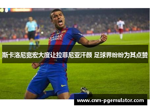 斯卡洛尼宽宏大度让拉菲尼亚汗颜 足球界纷纷为其点赞