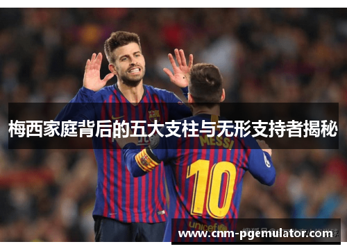 梅西家庭背后的五大支柱与无形支持者揭秘