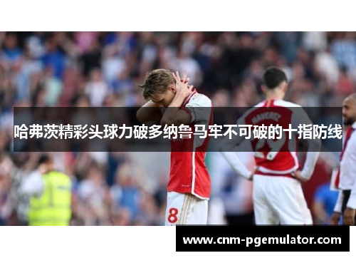 哈弗茨精彩头球力破多纳鲁马牢不可破的十指防线