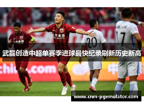 武磊创造中超单赛季进球最快纪录刷新历史新高